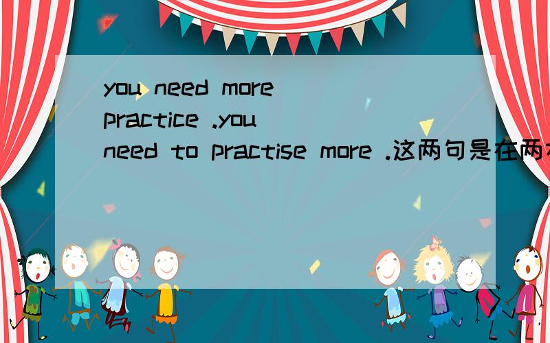 you need more practice .you need to practise more .这两句是在两本书上摘的,意思一样吗?