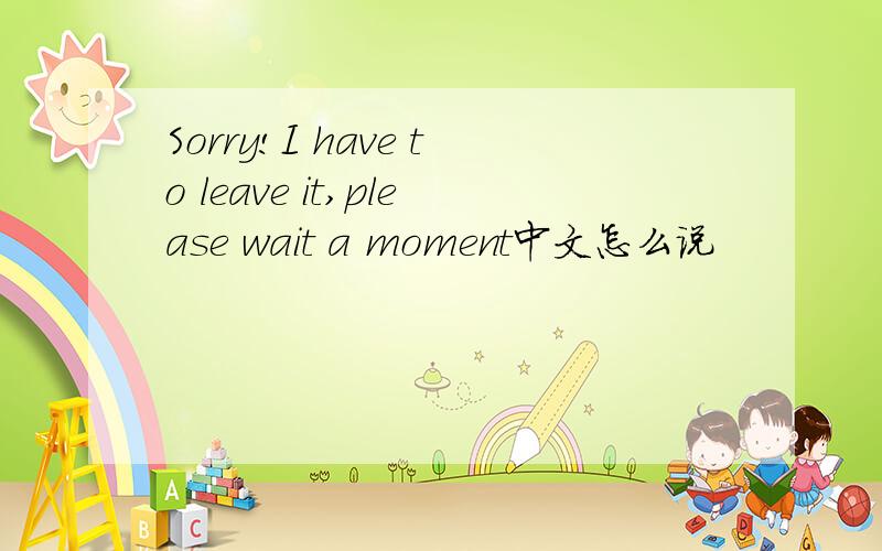 Sorry!I have to leave it,please wait a moment中文怎么说