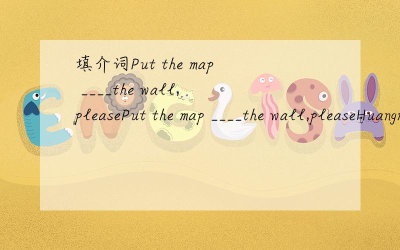填介词Put the map ____the wall,pleasePut the map ____the wall,pleaseHuangmei is next___QichunThere are some birds___the threeLook__the pictary___my family.The boy___red is me