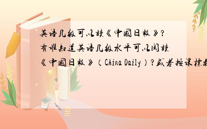 英语几级可以读《中国日报》?有谁知道英语几级水平可以阅读《中国日报》（China Daily）？或者按课标教材要到几年级？