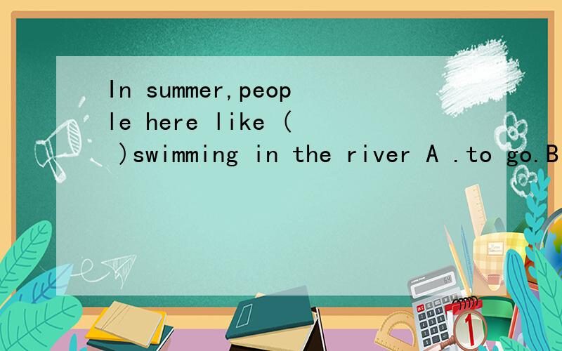 In summer,people here like ( )swimming in the river A .to go.B goes C going D go