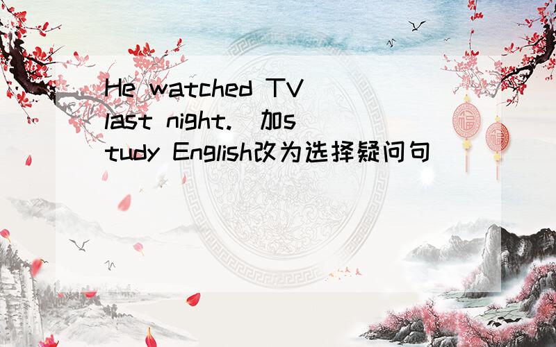 He watched TV last night.(加study English改为选择疑问句)