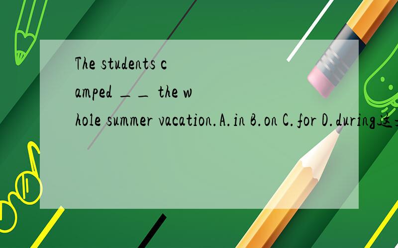 The students camped __ the whole summer vacation.A.in B.on C.for D.during这是初二卷子上一个题目.答案是in,我想问during应该也可以啊,也表示在某一段时间内.为什么呢?