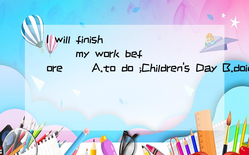 I will finish （ ）my work before（ )A.to do ;Children's Day B.doing;Childrens' Day C.to do ;Childrens' D.doing;Children's Day