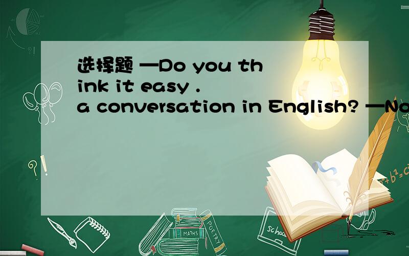 选择题 —Do you think it easy . a conversation in English? —No, I don't think so.A. to have  B. have  C.to having  D. had