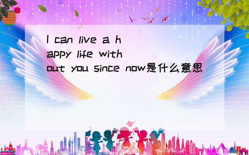 I can live a happy life without you since now是什么意思