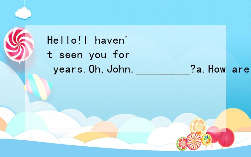 Hello!I haven't seen you for years.Oh,John._________?a.How are you b.How do youdo c.How about d.What are you
