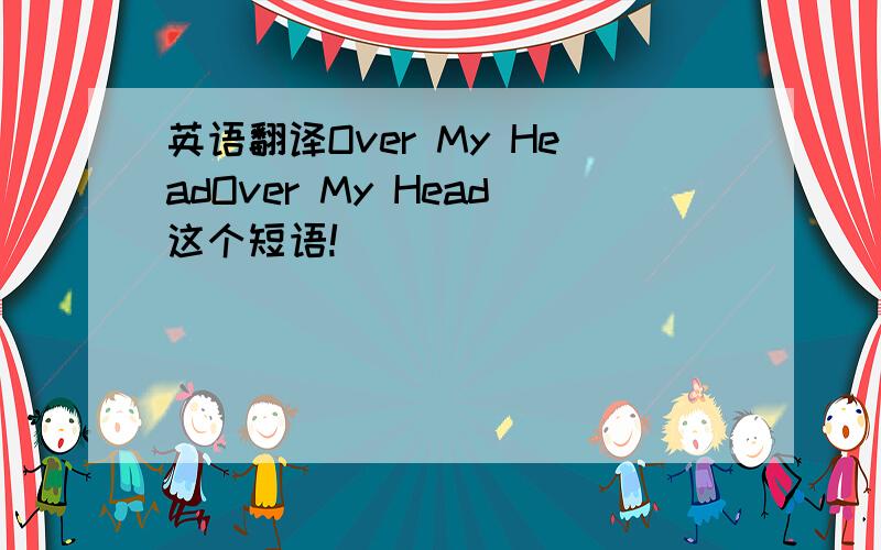 英语翻译Over My HeadOver My Head这个短语!