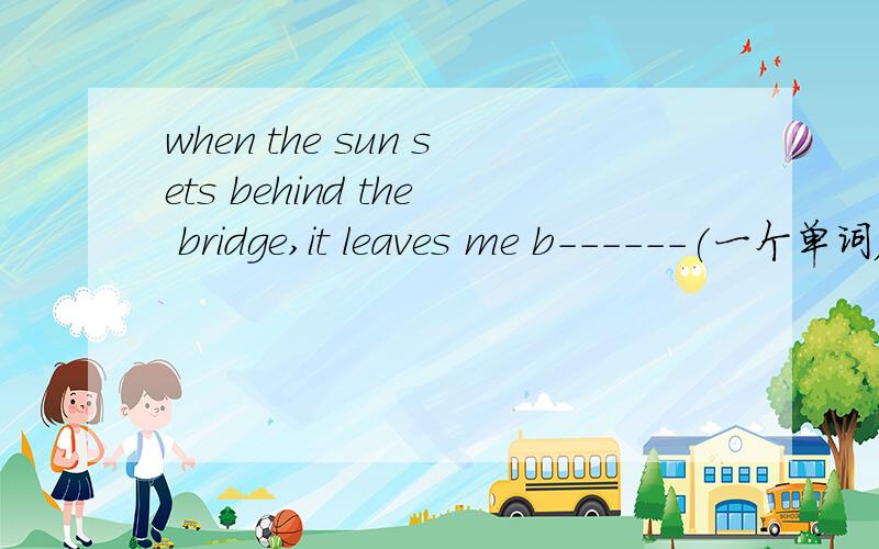when the sun sets behind the bridge,it leaves me b------(一个单词)