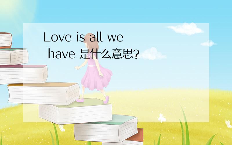 Love is all we have 是什么意思?