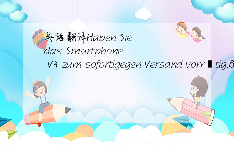 英语翻译Haben Sie das Smartphone V3 zum sofortigegen Versand vorrätig.Bei Ihrem Konkurenten mybuy.com werde ich schon 14 Tage vertröstet.Bitte um schnelle Antwort
