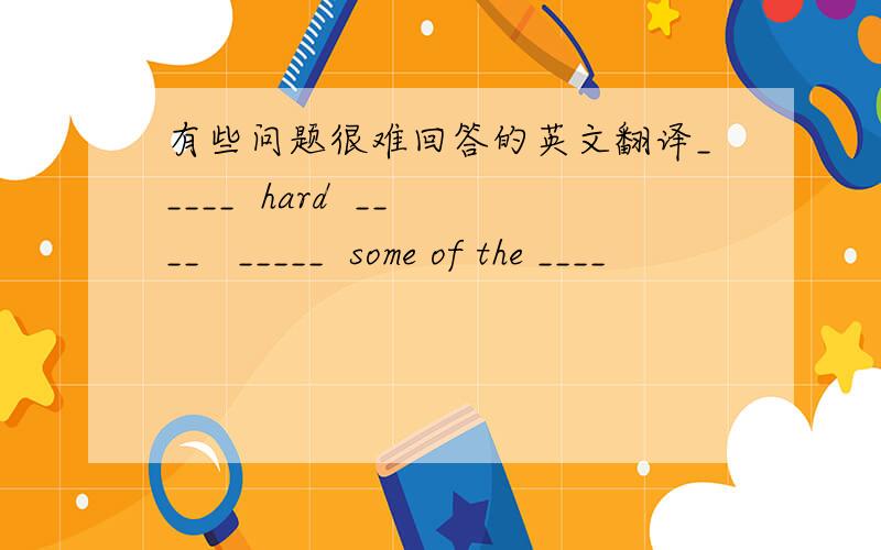 有些问题很难回答的英文翻译_____  hard  ____   _____  some of the ____