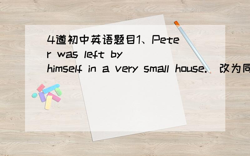 4道初中英语题目1、Peter was left by himself in a very small house.（改为同义句）  Peter was left （）in a very small house.2、Last night I couldn’t have a good sleep.（改为同义句）  Last night I couldn’t（）（）.3、S