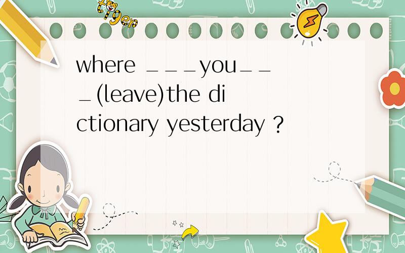 where ___you___(leave)the dictionary yesterday ?