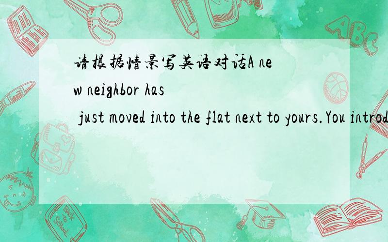 请根据情景写英语对话A new neighbor has just moved into the flat next to yours.You introduce yourself and your family.要根据情景写英语对话的，不是翻译成中文啊！