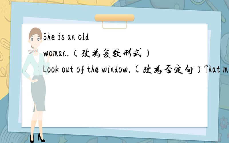She is an old woman.（改为复数形式）Look out of the window.(改为否定句）That man is (Kate's） uncle.(对括号内部分提问）They're my brother.(改为一般疑问句)(The boy in blue) is my son.(对括号内部分提问）把下列