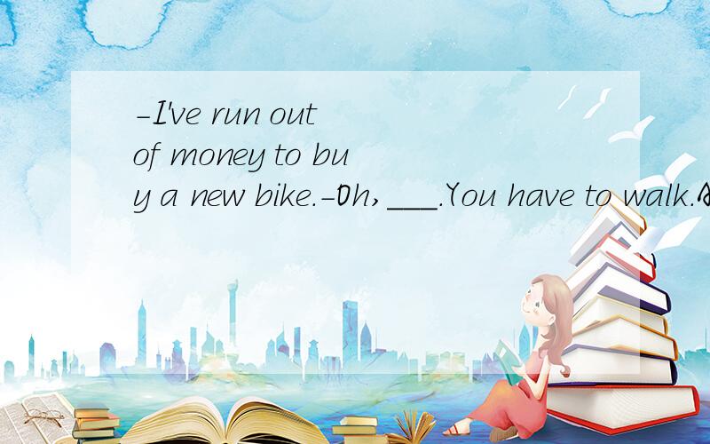-I've run out of money to buy a new bike.-Oh,___.You have to walk.A.that's right B.that too bad-I've run out of money to buy a new bike.-Oh,___.You have to walk.A.that's right B.that too bad C.go ahead D.excuse me