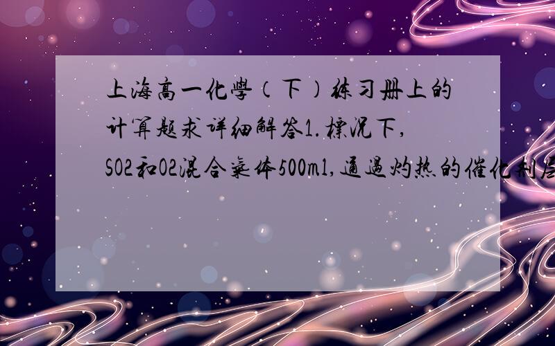 上海高一化学（下）练习册上的计算题求详细解答1.标况下,SO2和O2混合气体500ml,通过灼热的催化剂层后,体积换算到标况为450ml（SO3作气体计算）,将此450ml气体通过NaOH后,溶液质量增加0.985g,计