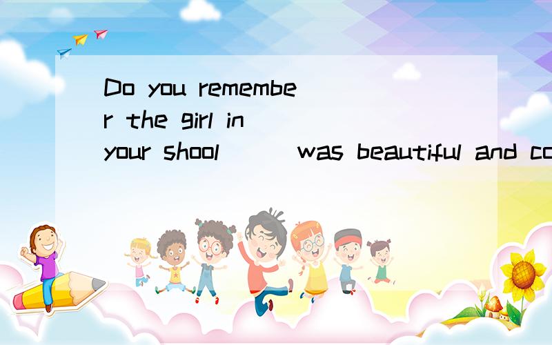Do you remember the girl in your shool __ was beautiful and could sing well?应该填什么.