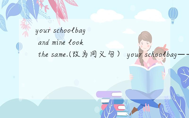 your schoolbag and mine look the same.(改为同义句） your schoolbag————— ——————kkkkkk.hhhhhhhhhhhhhhhhggggggggggggggggggggggggggggggggggggggggggggggggggggggggggggggggggggggggggggggggggggggggggggggggggggggggggggggggggggggggg