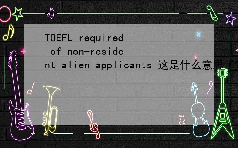 TOEFL required of non-resident alien applicants 这是什么意思了?