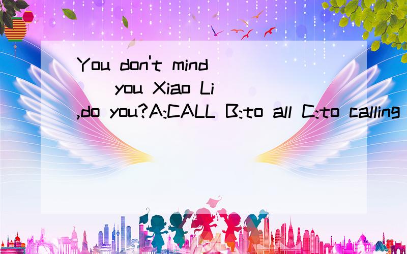 You don't mind _ you Xiao Li,do you?A:CALL B:to all C:to calling D:calling