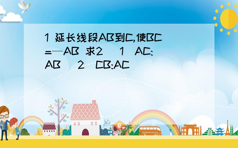 1 延长线段AB到C,使BC=—AB 求2 (1)AC:AB (2)CB:AC