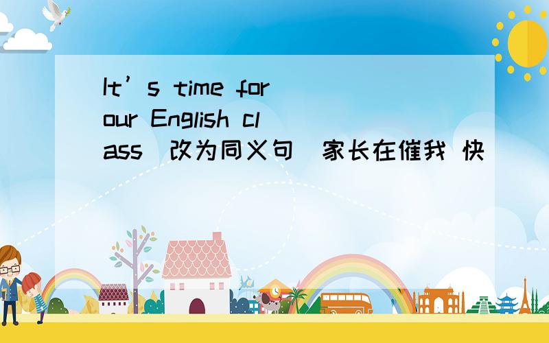 It’s time for our English class(改为同义句）家长在催我 快