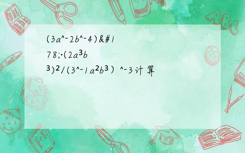 (3a^-2b^-4)²·(2a³b³)²/(3^-1a²b³）^-3计算