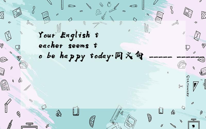 Your English teacher seems to be happy today.同义句 _____ ______ _______your English teacher______happy today.