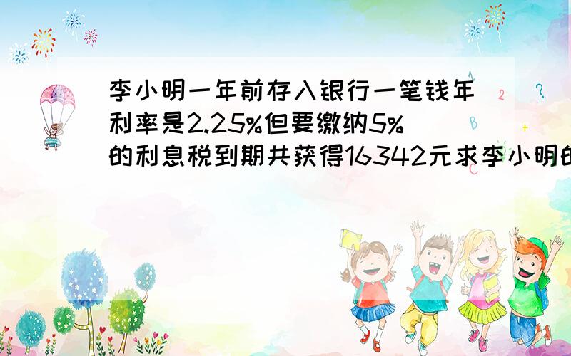 李小明一年前存入银行一笔钱年利率是2.25%但要缴纳5%的利息税到期共获得16342元求李小明的本金