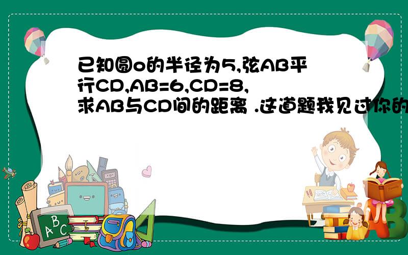 已知圆o的半径为5,弦AB平行CD,AB=6,CD=8,求AB与CD间的距离 .这道题我见过你的回答 但为什么AB、CD要除以2除了这种方法还有别的方法吗?