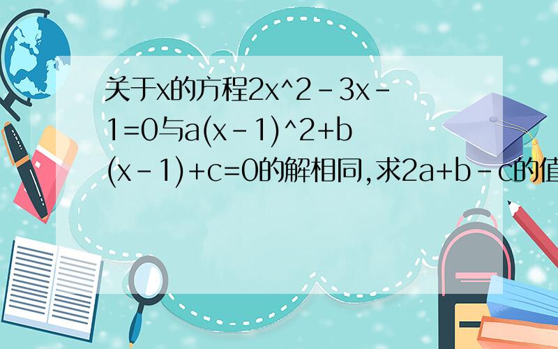 关于x的方程2x^2-3x-1=0与a(x-1)^2+b(x-1)+c=0的解相同,求2a+b-c的值