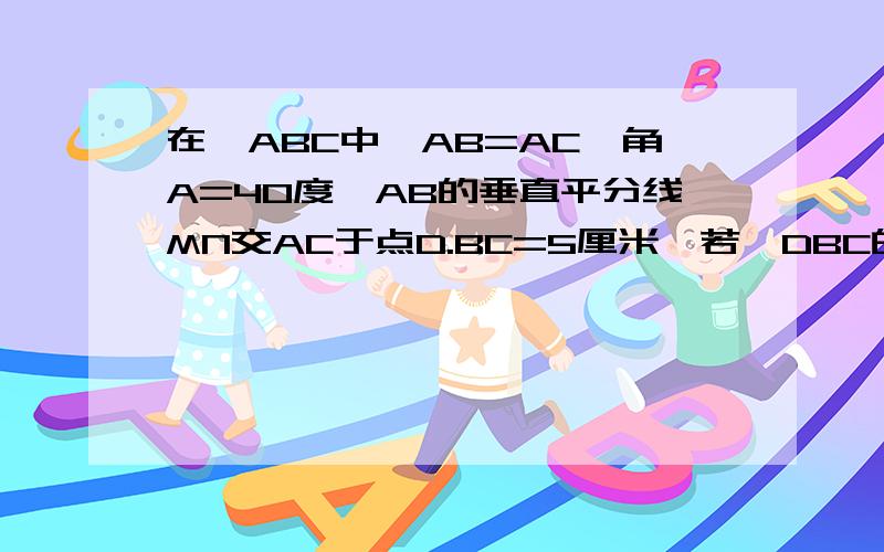 在△ABC中,AB=AC,角A=40度,AB的垂直平分线MN交AC于点D.BC=5厘米,若△DBC的周长为14厘米,求AB长