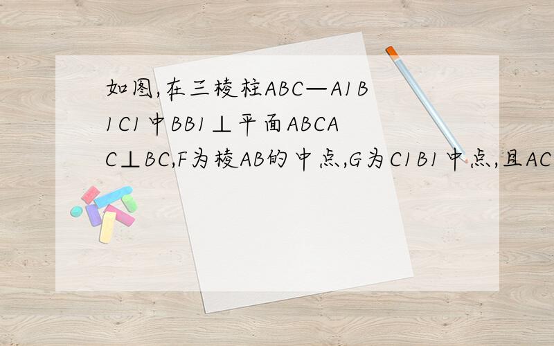 如图,在三棱柱ABC—A1B1C1中BB1⊥平面ABCAC⊥BC,F为棱AB的中点,G为C1B1中点,且AC＝BC＝2CC1＝41.求证CF⊥平面ABB12求三棱锥G—ABC面积