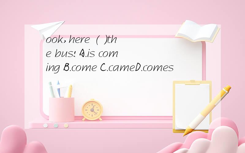 ook,here ( )the bus!A.is coming B.come C.cameD.comes