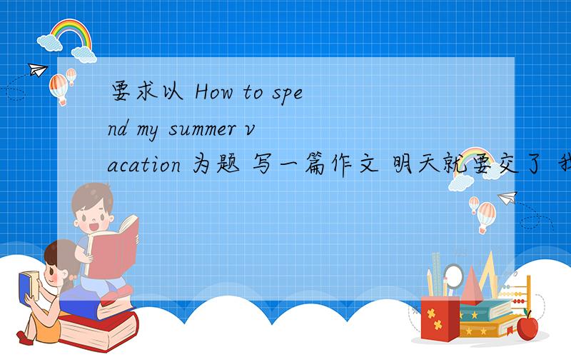 要求以 How to spend my summer vacation 为题 写一篇作文 明天就要交了 我连一个英语都不懂啊!求求各位大侠