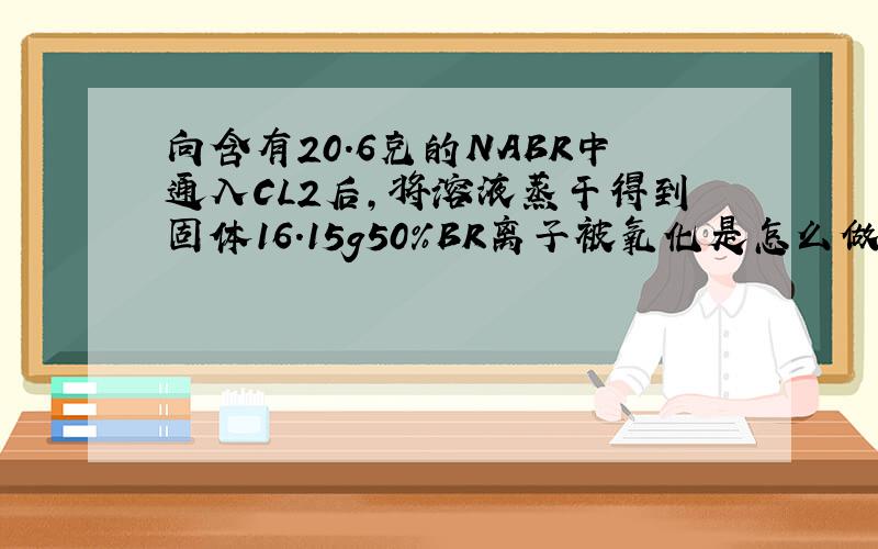 向含有20.6克的NABR中通入CL2后,将溶液蒸干得到固体16.15g50%BR离子被氧化是怎么做出来的?2NABR+CL2=2NACL+BR2在计算时NABR用20.但20.6不是溶液吗?当中含有水?