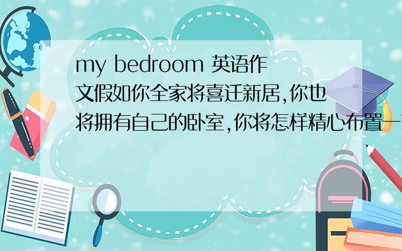 my bedroom 英语作文假如你全家将喜迁新居,你也将拥有自己的卧室,你将怎样精心布置一下你的卧室呢?不少于50字.提示词语：move,own,computer,bed,window,desk,map,toy
