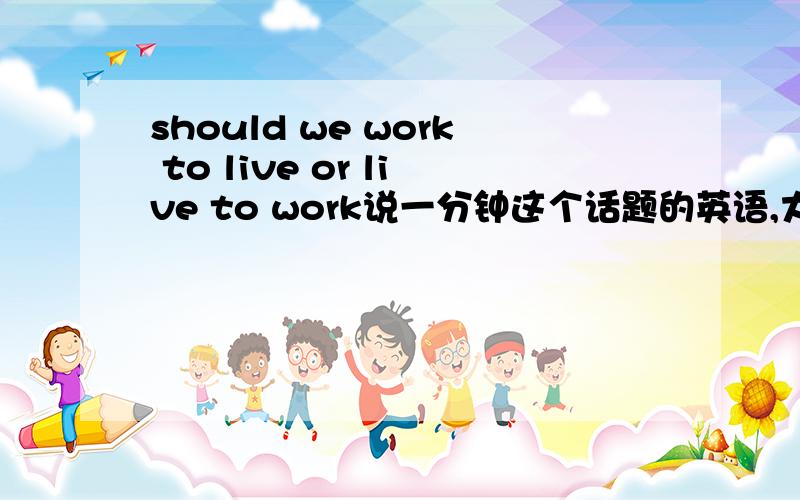 should we work to live or live to work说一分钟这个话题的英语,大约200个字左右