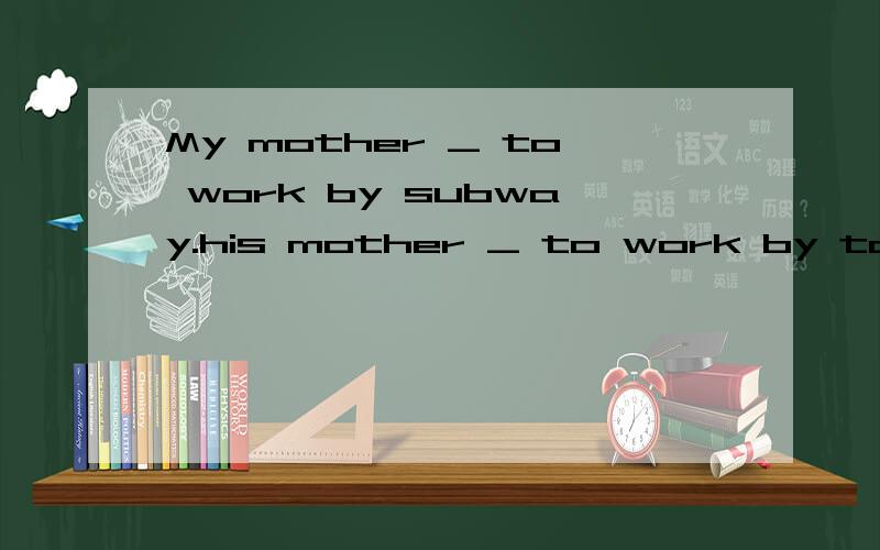 My mother _ to work by subway.his mother _ to work by taxi.填什么?为什么?