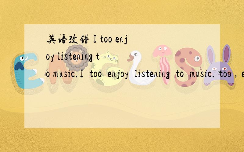 英语改错 I too enjoy listening to music.I  too  enjoy  listening  to  music. too , enjoy , listening中那个错了,请把错的那个改对.急求!帮帮忙!谢谢!