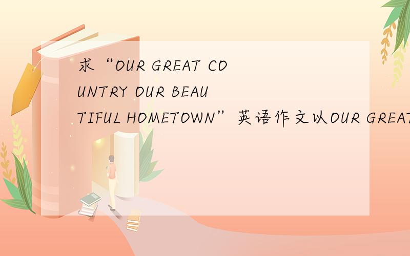 求“OUR GREAT COUNTRY OUR BEAUTIFUL HOMETOWN”英语作文以OUR GREAT COUNTRY OUR BEAUTIFUL HOMETOWN为题,120-150字