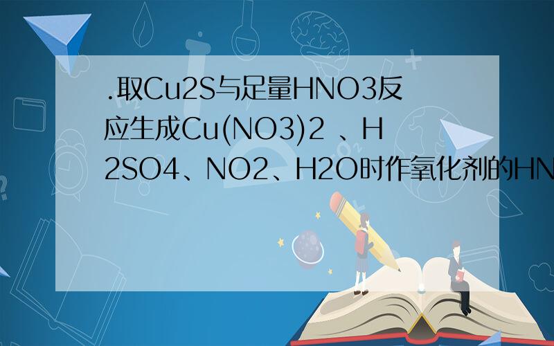 .取Cu2S与足量HNO3反应生成Cu(NO3)2 、H2SO4、NO2、H2O时作氧化剂的HNO3和表现出酸性的HNO3的物质的量之比
