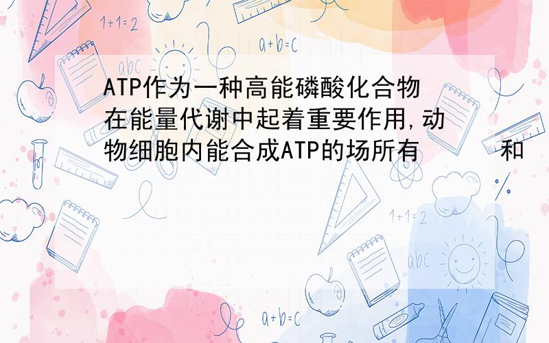 ATP作为一种高能磷酸化合物在能量代谢中起着重要作用,动物细胞内能合成ATP的场所有      和          ,ATP合成的反应式可表示为                                     .ATP合成和水解反应所需的酶不同,但
