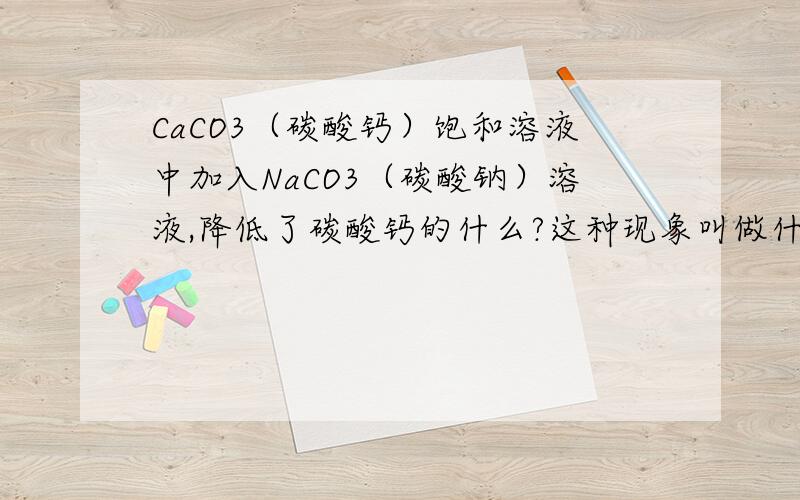 CaCO3（碳酸钙）饱和溶液中加入NaCO3（碳酸钠）溶液,降低了碳酸钙的什么?这种现象叫做什么?着那这种现象叫做什么？