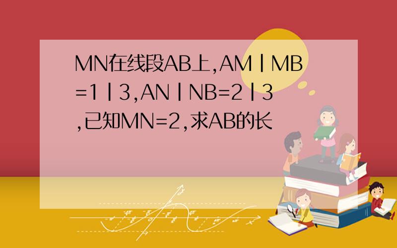MN在线段AB上,AM|MB=1|3,AN|NB=2|3,已知MN=2,求AB的长