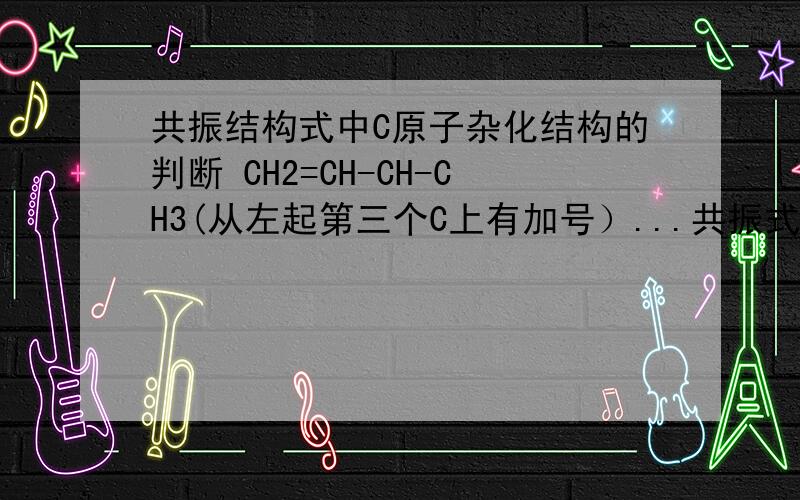 共振结构式中C原子杂化结构的判断 CH2=CH-CH-CH3(从左起第三个C上有加号）...共振式请问第三个C的杂化方式是什么啊,请详细说明,