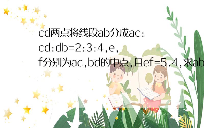 cd两点将线段ab分成ac:cd:db=2:3:4,e,f分别为ac,bd的中点,且ef=5.4,求ab的长