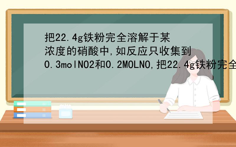 把22.4g铁粉完全溶解于某浓度的硝酸中,如反应只收集到0.3molNO2和0.2MOLNO,把22.4g铁粉完全溶解于某浓度的硝酸中,如反应只收集到0.3molNO2和0.2molNO,问反应后生成的Fe(ON3)3与Fe(ON3)2的物质的量比为多
